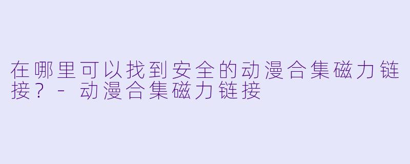 在哪里可以找到安全的动漫合集磁力链接？-动漫合集磁力链接