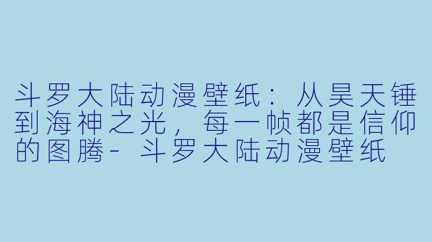 斗罗大陆动漫壁纸:从昊天锤到海神之光,每一帧都是信仰的图腾-斗罗大陆动漫壁纸
