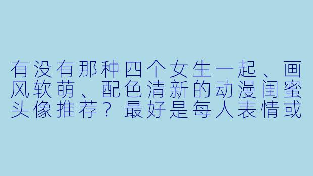 有没有那种四个女生一起、画风软萌、配色清新的动漫闺蜜头像推荐?最好是每人表情或动作略有不同,但整体看起来超有爱的组合~-四人闺蜜头像动漫可爱