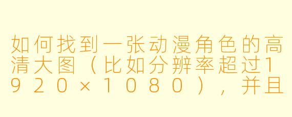 如何找到一张动漫角色的高清大图(比如分辨率超过1920×1080),并且确保图片质量清晰、无压缩痕迹?