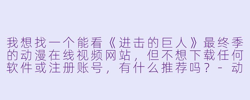 我想找一个能看《进击的巨人》最终季的动漫在线视频网站，但不想下载任何软件或注册账号，有什么推荐吗？-动漫在线视频