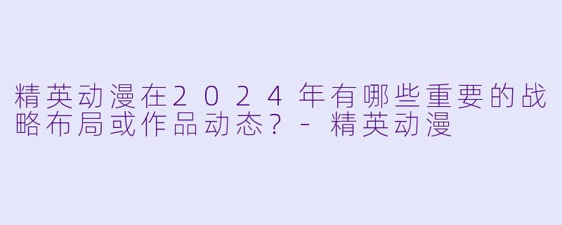 精英动漫在2024年有哪些重要的战略布局或作品动态？