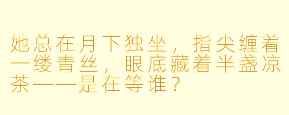 她总在月下独坐，指尖缠着一缕青丝，眼底藏着半盏凉茶——是在等谁？