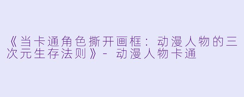 《当卡通角色撕开画框:动漫人物的三次元生存法则》-动漫人物卡通