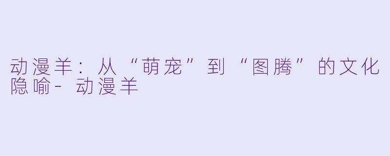 动漫羊：从“萌宠”到“图腾”的文化隐喻-动漫羊
