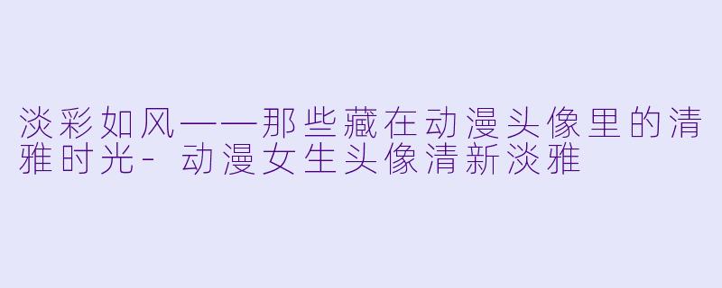 淡彩如风——那些藏在动漫头像里的清雅时光-动漫女生头像清新淡雅