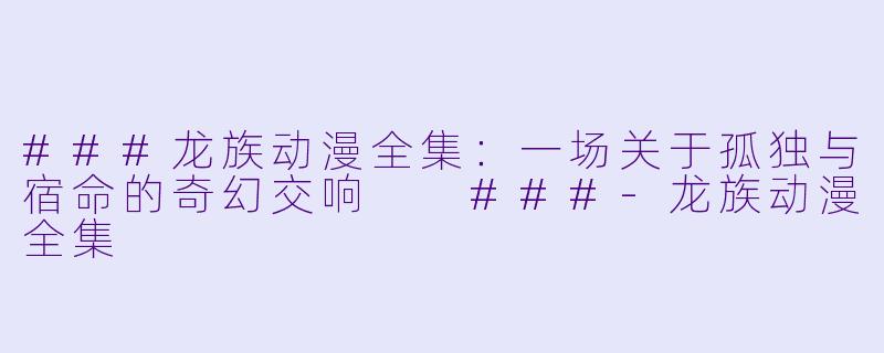 ###龙族动漫全集：一场关于孤独与宿命的奇幻交响

###-龙族动漫全集