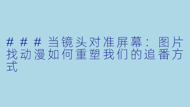 ###当镜头对准屏幕：图片找动漫如何重塑我们的追番方式