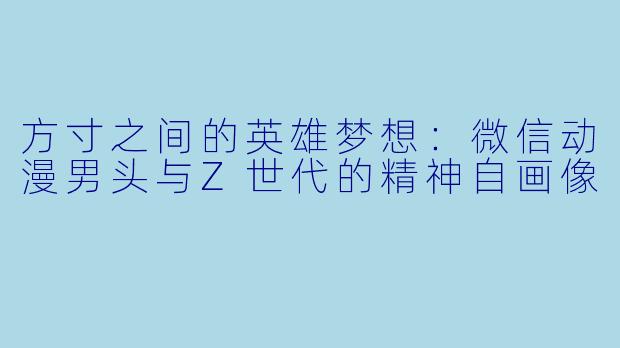 方寸之间的英雄梦想:微信动漫男头与Z世代的精神自画像