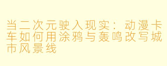 当二次元驶入现实：动漫卡车如何用涂鸦与轰鸣改写城市风景线