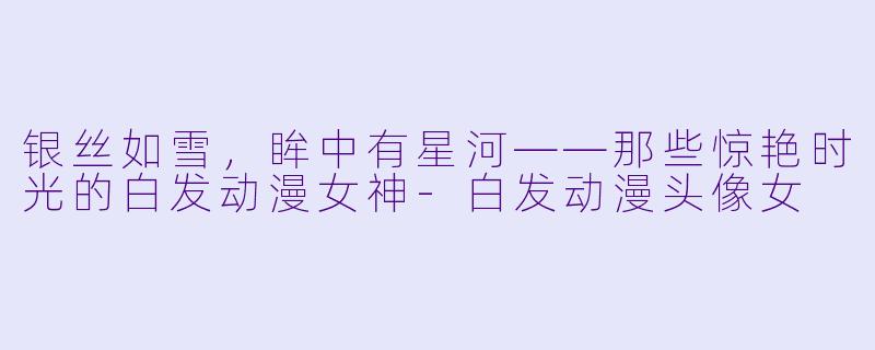 银丝如雪，眸中有星河——那些惊艳时光的白发动漫女神