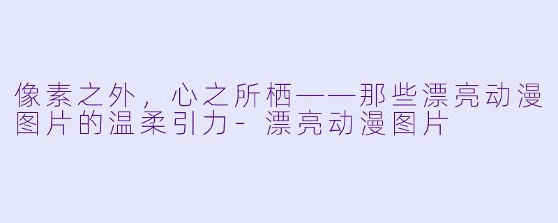 像素之外,心之所栖——那些漂亮动漫图片的温柔引力-漂亮动漫图片