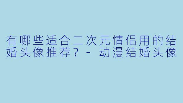 有哪些适合二次元情侣用的结婚头像推荐？