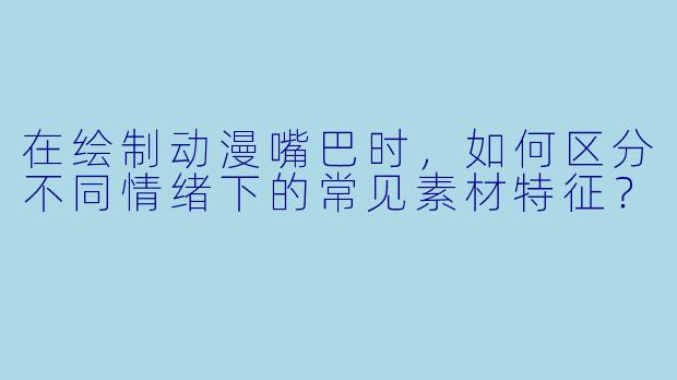 在绘制动漫嘴巴时，如何区分不同情绪下的常见素材特征？
