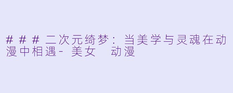 ###二次元绮梦：当美学与灵魂在动漫中相遇-美女 动漫