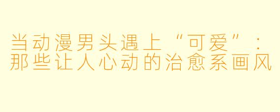 当动漫男头遇上“可爱”：那些让人心动的治愈系画风