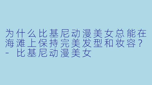 为什么比基尼动漫美女总能在海滩上保持完美发型和妆容？