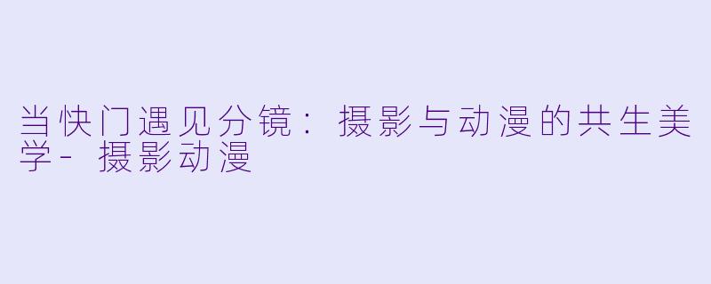 当快门遇见分镜：摄影与动漫的共生美学