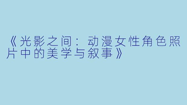 《光影之间：动漫女性角色照片中的美学与叙事》