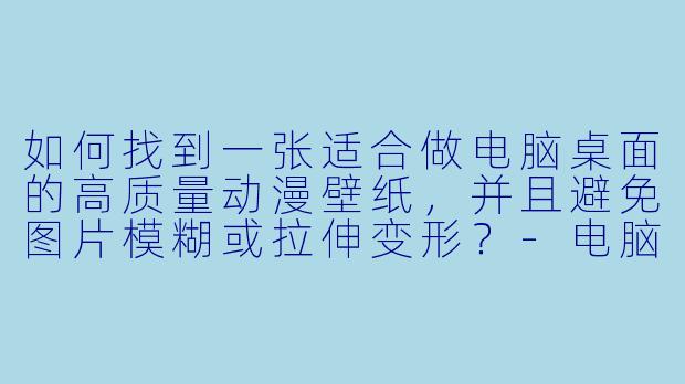 如何找到一张适合做电脑桌面的高质量动漫壁纸，并且避免图片模糊或拉伸变形？