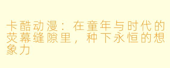 卡酷动漫:在童年与时代的荧幕缝隙里,种下永恒的想象力