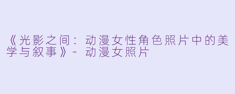 《光影之间:动漫女性角色照片中的美学与叙事》-动漫女照片