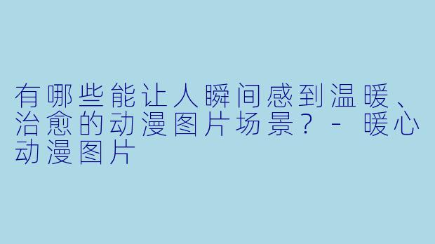 有哪些能让人瞬间感到温暖、治愈的动漫图片场景？