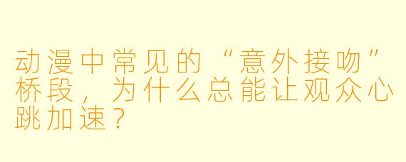 动漫中常见的“意外接吻”桥段，为什么总能让观众心跳加速？