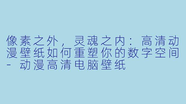 像素之外，灵魂之内：高清动漫壁纸如何重塑你的数字空间-动漫高清电脑壁纸