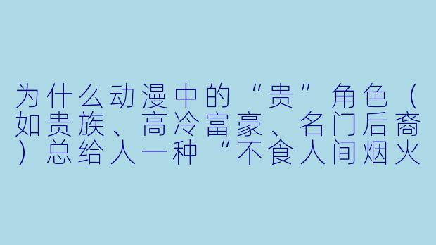 为什么动漫中的“贵”角色（如贵族、高冷富豪、名门后裔）总给人一种“不食人间烟火”的距离感？
