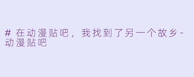 #在动漫贴吧,我找到了另一个故乡-动漫贴吧