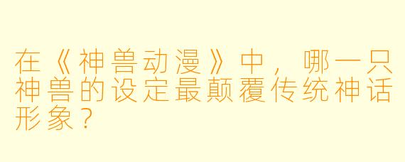 在《神兽动漫》中，哪一只神兽的设定最颠覆传统神话形象？