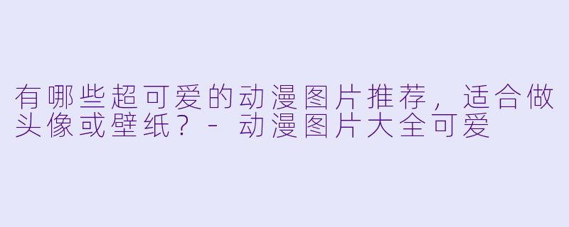 有哪些超可爱的动漫图片推荐，适合做头像或壁纸？