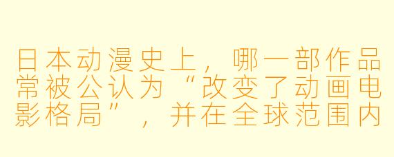 日本动漫史上，哪一部作品常被公认为“改变了动画电影格局”，并在全球范围内产生了深远的文化影响？