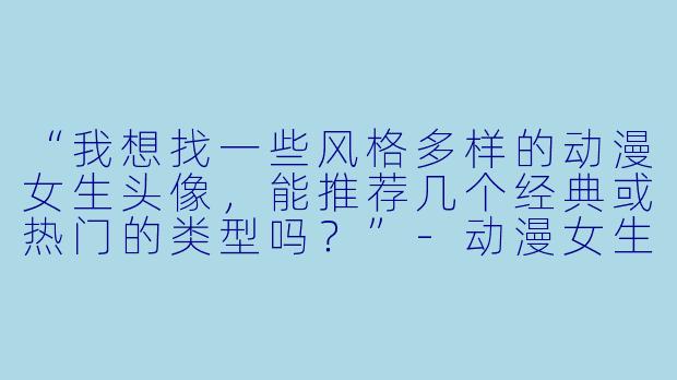 “我想找一些风格多样的动漫女生头像，能推荐几个经典或热门的类型吗？”-动漫女生头像大全