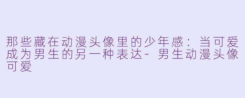 那些藏在动漫头像里的少年感：当可爱成为男生的另一种表达