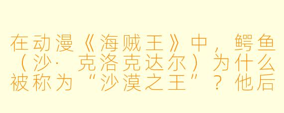 在动漫《海贼王》中，鳄鱼（沙·克洛克达尔）为什么被称为“沙漠之王”？他后来为何又成了路飞的盟友？