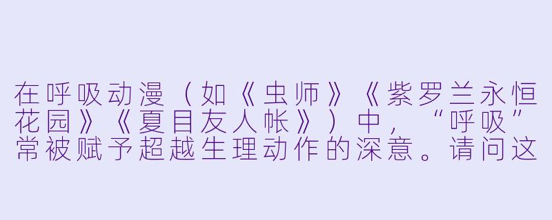在呼吸动漫（如《虫师》《紫罗兰永恒花园》《夏目友人帐》）中，“呼吸”常被赋予超越生理动作的深意。请问这类作品如何通过“呼吸”这一意象，传达关于存在、记忆或人与世界关系的哲学思考？-呼吸动漫