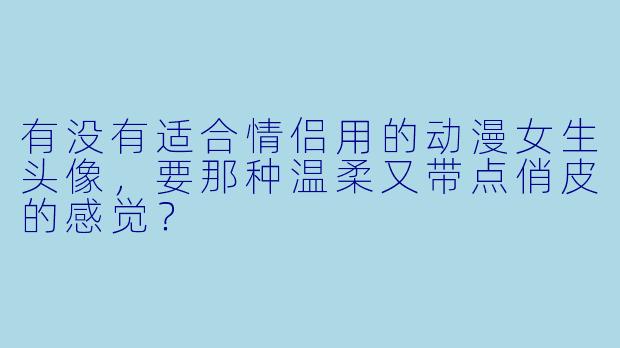 有没有适合情侣用的动漫女生头像，要那种温柔又带点俏皮的感觉？