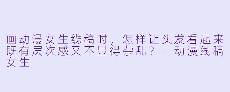 画动漫女生线稿时，怎样让头发看起来既有层次感又不显得杂乱？
