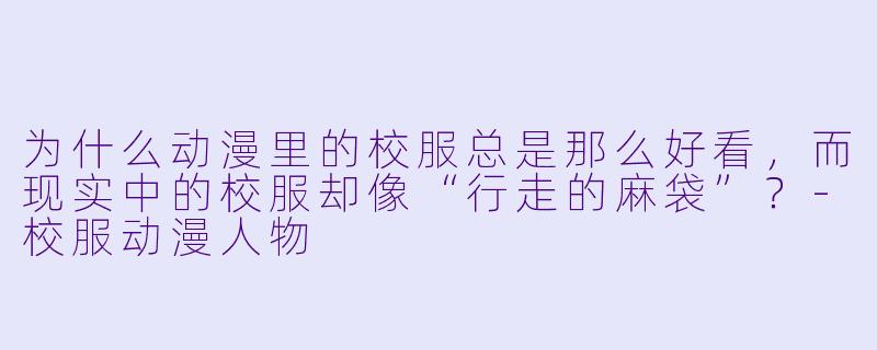 为什么动漫里的校服总是那么好看，而现实中的校服却像“行走的麻袋”？