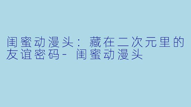 闺蜜动漫头：藏在二次元里的友谊密码-闺蜜动漫头