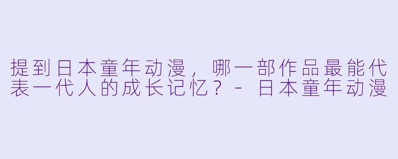 提到日本童年动漫，哪一部作品最能代表一代人的成长记忆？