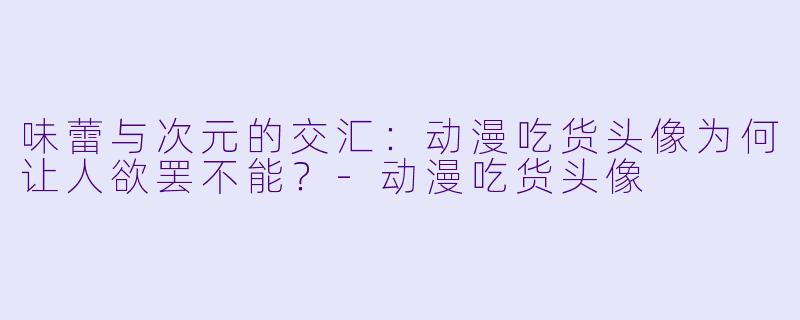 味蕾与次元的交汇：动漫吃货头像为何让人欲罢不能？-动漫吃货头像