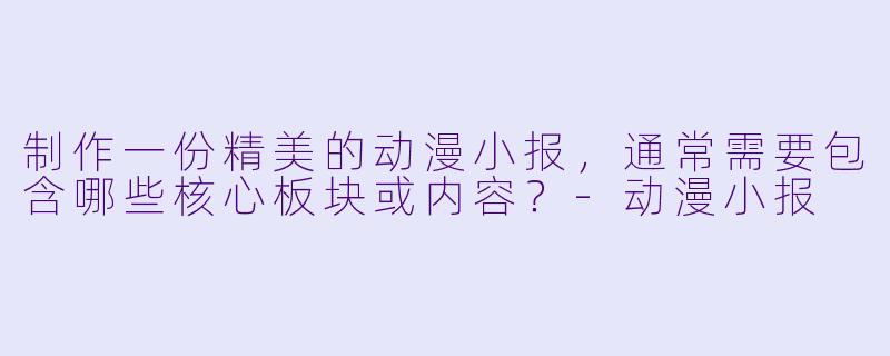 制作一份精美的动漫小报，通常需要包含哪些核心板块或内容？
