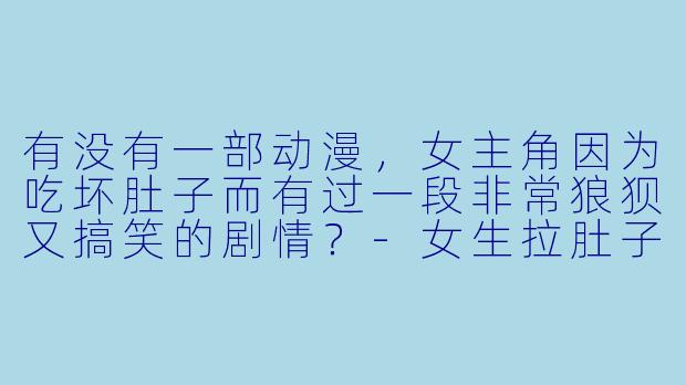 有没有一部动漫，女主角因为吃坏肚子而有过一段非常狼狈又搞笑的剧情？-女生拉肚子动漫