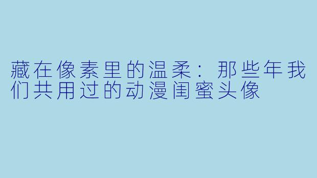 藏在像素里的温柔:那些年我们共用过的动漫闺蜜头像