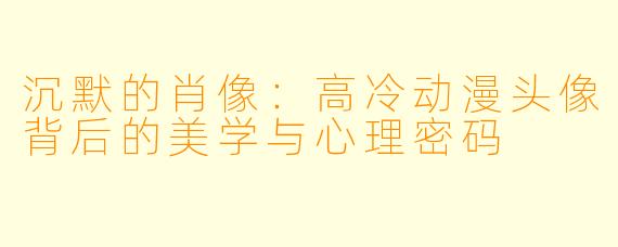 沉默的肖像：高冷动漫头像背后的美学与心理密码