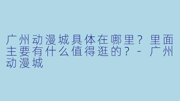 广州动漫城具体在哪里？里面主要有什么值得逛的？