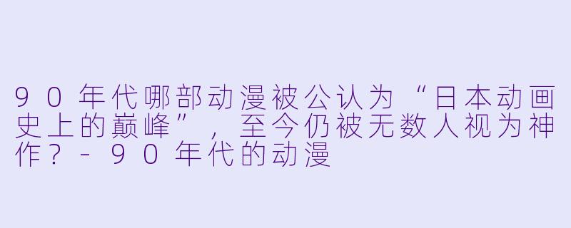 90年代哪部动漫被公认为“日本动画史上的巅峰”，至今仍被无数人视为神作？